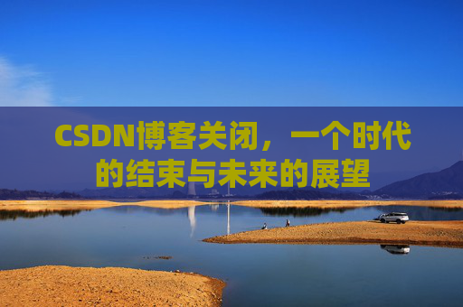 CSDN博客关闭，一个时代的结束与未来的展望